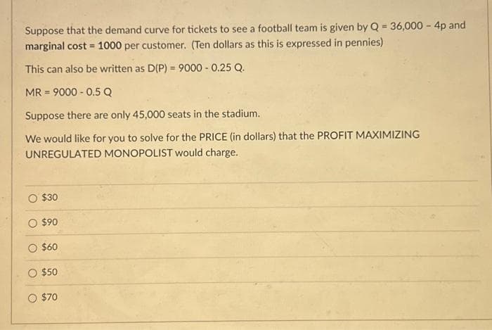 Suppose that the demand curve for tickets to see a football team is given by Q = 36,000 - 4p and
marginal cost = 1000 per customer. (Ten dollars as this is expressed in pennies)
This can also be written as D(P) = 9000 -0.25 Q.
MR = 9000-0.5 Q
Suppose there are only 45,000 seats in the stadium.
We would like for you to solve for the PRICE (in dollars) that the PROFIT MAXIMIZING
UNREGULATED MONOPOLIST would charge.
$30
O $90
$60
$50
O $70