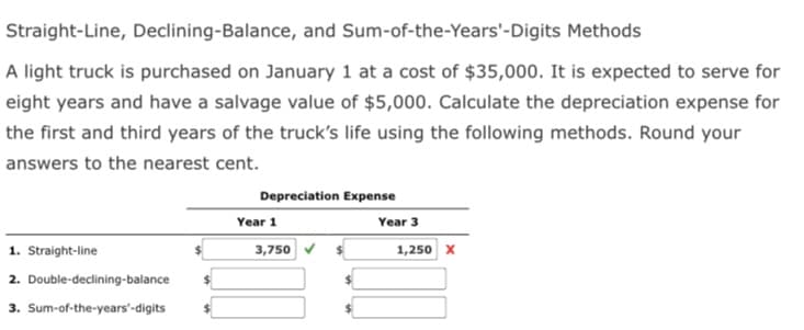 Straight-Line, Declining-Balance, and Sum-of-the-Years'-Digits Methods
A light truck is purchased on January 1 at a cost of $35,000. It is expected to serve for
eight years and have a salvage value of $5,000. Calculate the depreciation expense for
the first and third years of the truck's life using the following methods. Round your
answers to the nearest cent.
Depreciation Expense
Year 1
Year 3
1. Straight-line
3,750
1,250 x
2. Double-declining-balance
3. Sum-of-the-years'-digits
