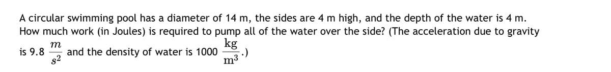 A circular swimming pool has a diameter of 14 m, the sides are 4 m high, and the depth of the water is 4 m.
How much work (in Joules) is required to pump all of the water over the side? (The acceleration due to gravity
m
is 9.8
and the density of water is 1000
8²
kg
m³.)