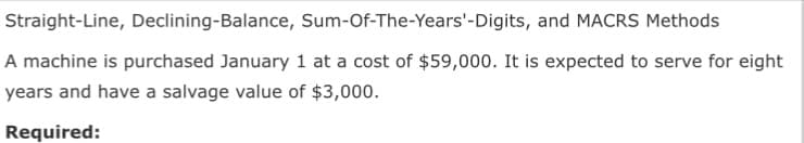 Straight-Line, Declining-Balance, Sum-Of-The-Years'-Digits, and MACRS Methods
A machine is purchased January 1 at a cost of $59,000. It is expected to serve for eight|
years and have a salvage value of $3,000.
Required:
