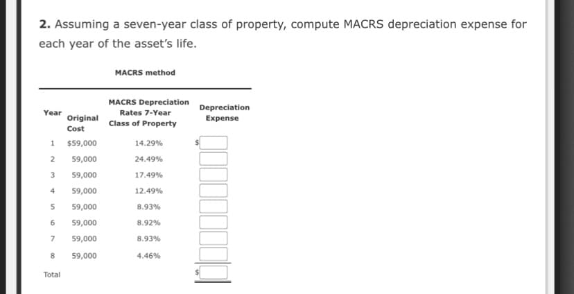 2. Assuming a seven-year class of property, compute MACRS depreciation expense for
each year of the asset's life.
MACRS method
MACRS Depreciation
Depreciation
Expense
Year
Rates 7-Year
Original
Class of Property
Cost
1
$59,000
14.29%
2
59,000
24.49%
3
59,000
17.49%
4
59,000
12.49%
5
59,000
8.93%
6
59,000
8.92%
7
59,000
8.93%
8
59,000
4.46%
Total
