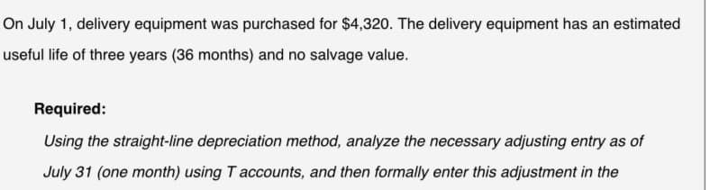 On July 1, delivery equipment was purchased for $4,320. The delivery equipment has an estimated
useful life of three years (36 months) and no salvage value.
Required:
Using the straight-line depreciation method, analyze the necessary adjusting entry as of
July 31 (one month) using T accounts, and then formally enter this adjustment in the
