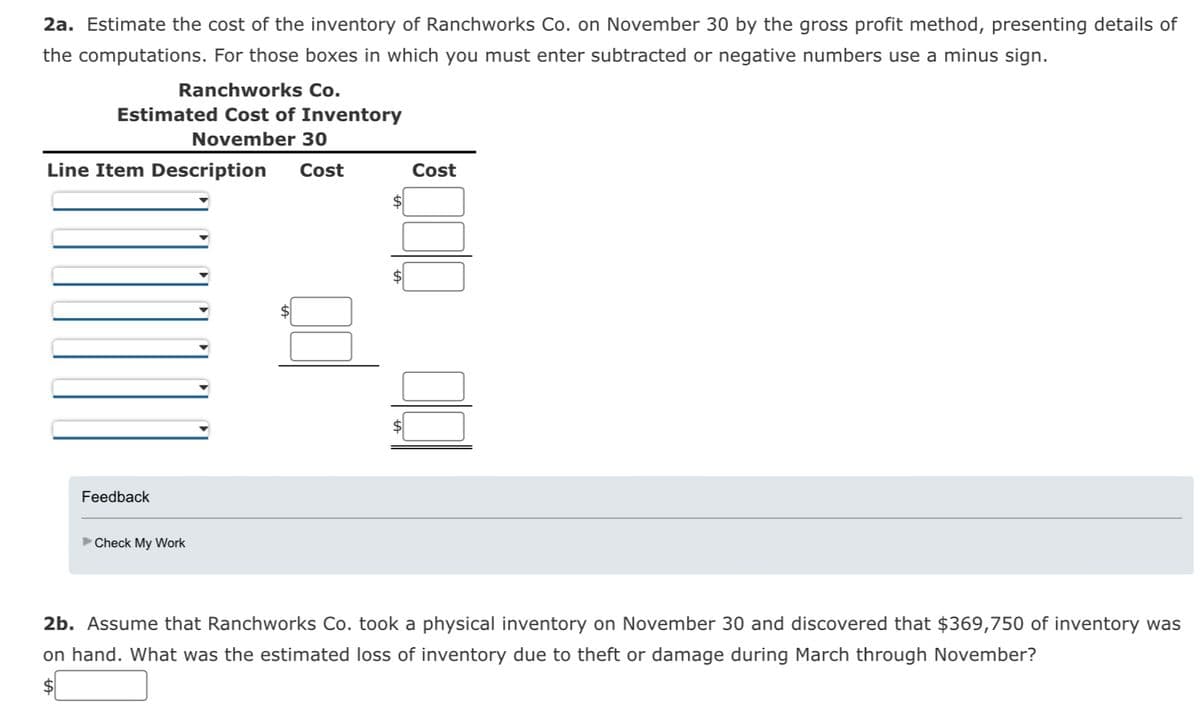 2a. Estimate the cost of the inventory of Ranchworks Co. on November 30 by the gross profit method, presenting details of
the computations. For those boxes in which you must enter subtracted or negative numbers use a minus sign.
Ranchworks Co.
Estimated Cost of Inventory
November 30
Line Item Description Cost
Feedback
►Check My Work
Cost
2b. Assume that Ranchworks Co. took a physical inventory on November 30 and discovered that $369,750 of inventory was
on hand. What was the estimated loss of inventory due to theft or damage during March through November?
$