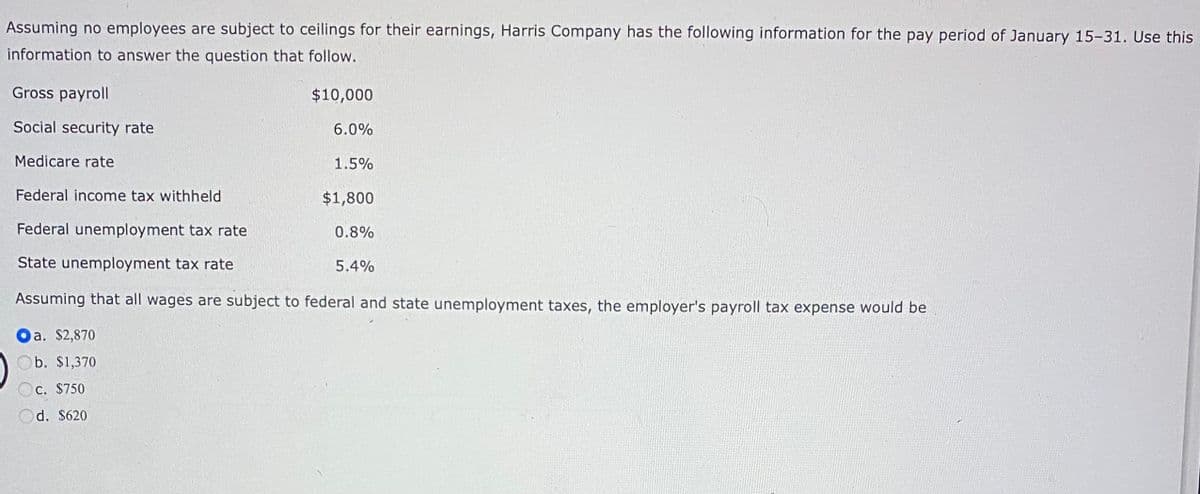 Assuming no employees are subject to ceilings for their earnings, Harris Company has the following information for the pay period of January 15-31. Use this
information to answer the question that follow.
Gross payroll
Social security rate
Medicare rate
Federal income tax withheld
Federal unemployment tax rate
State unemployment tax rate
Assuming that all wages are subject to federal and state unemployment taxes, the employer's payroll tax expense would be
a. $2,870
b. $1,370
c. $750
Od. $620
$10,000
6.0%
1.5%
$1,800
0.8%
5.4%
