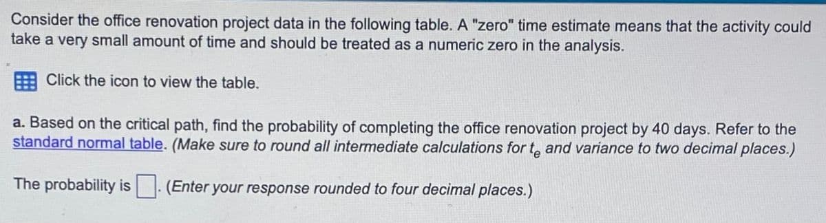 Consider the office renovation project data in the following table. A "zero" time estimate means that the activity could
take a very small amount of time and should be treated as a numeric zero in the analysis.
Click the icon to view the table.
a. Based on the critical path, find the probability of completing the office renovation project by 40 days. Refer to the
standard normal table. (Make sure to round all intermediate calculations for to and variance to two decimal places.)
The probability is . (Enter your response rounded to four decimal places.)