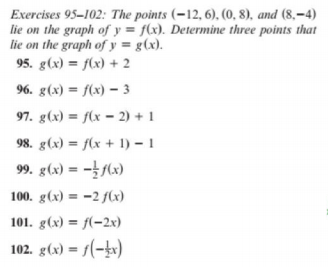 Exercises 95-102: The points (-12, 6), (0, 8), and (8,–4)
lie on the graph of y = f(x). Determine three points that
lie on the graph of y = g(x).
95. g(x) = f(x) + 2
96. g(x) = f(x) – 3
97. g(x) = f(x = 2) + 1
98. g(x) = f(x + 1) – 1
99. g(x) = -/(x)
100. g(x) = -2 f(x)
101. g(x) = f(-2x)
102. g(x) = 1(-kx)
%3!
