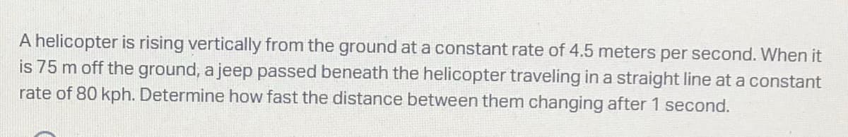 A helicopter is rising vertically from the ground at a constant rate of 4.5 meters per second. When it
is 75 m off the ground, a jeep passed beneath the helicopter traveling in a straight line at a constant
rate of 80 kph. Determine how fast the distance between them changing after 1 second.