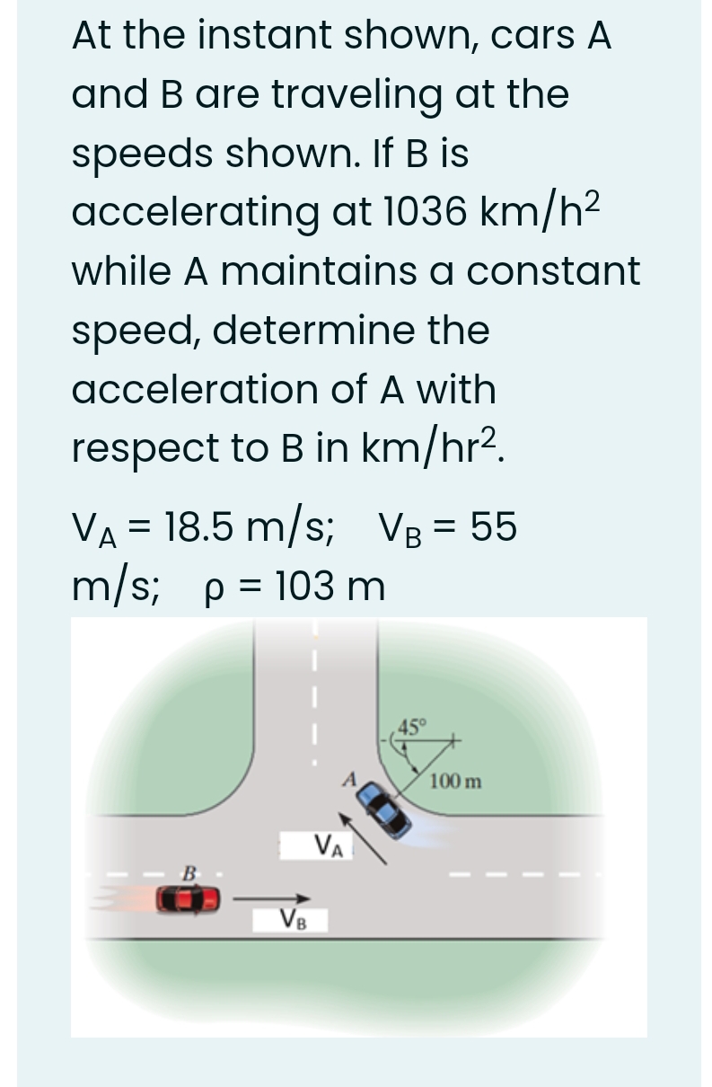 At the instant shown, cars A
and B are traveling at the
speeds shown. If B is
accelerating at 1036 km/h2
while A maintains a constant
speed, determine the
acceleration of A with
respect to B in km/hr².
VA = 18.5 m/s; VB = 55
m/s; p = 103 m
100 m
Va
B
V8

