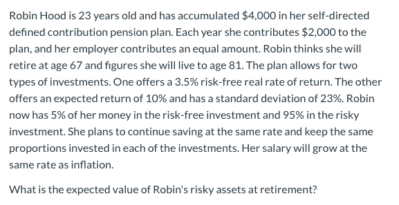 Robin Hood is 23 years old and has accumulated $4,000 in her self-directed
defined contribution pension plan. Each year she contributes $2,000 to the
plan, and her employer contributes an equal amount. Robin thinks she will
retire at age 67 and figures she will live to age 81. The plan allows for two
types of investments. One offers a 3.5% risk-free real rate of return. The other
offers an expected return of 10% and has a standard deviation of 23%. Robin
now has 5% of her money in the risk-free investment and 95% in the risky
investment. She plans to continue saving at the same rate and keep the same
proportions invested in each of the investments. Her salary will grow at the
same rate as inflation.
What is the expected value of Robin's risky assets at retirement?
