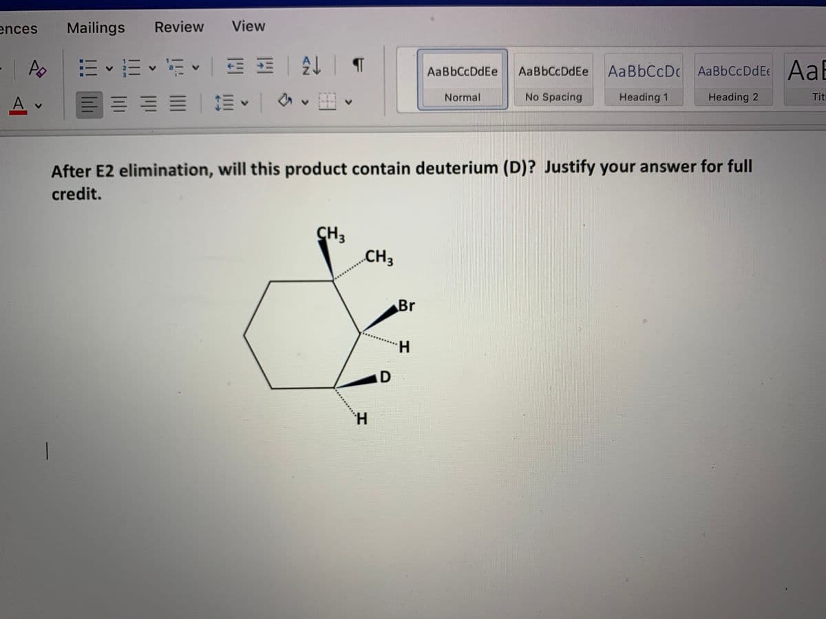 ences
Mailings
Review
View
E E • E E E
AaBbCcDc AaBbCcDdEe Aal
AaBbCcDdEe
AaBbCcDdEe
No Spacing
Tit
加、 v
Normal
Heading 1
Heading 2
After E2 elimination, will this product contain deuterium (D)? Justify your answer for full
credit.
CH
CH3
Br
H.

