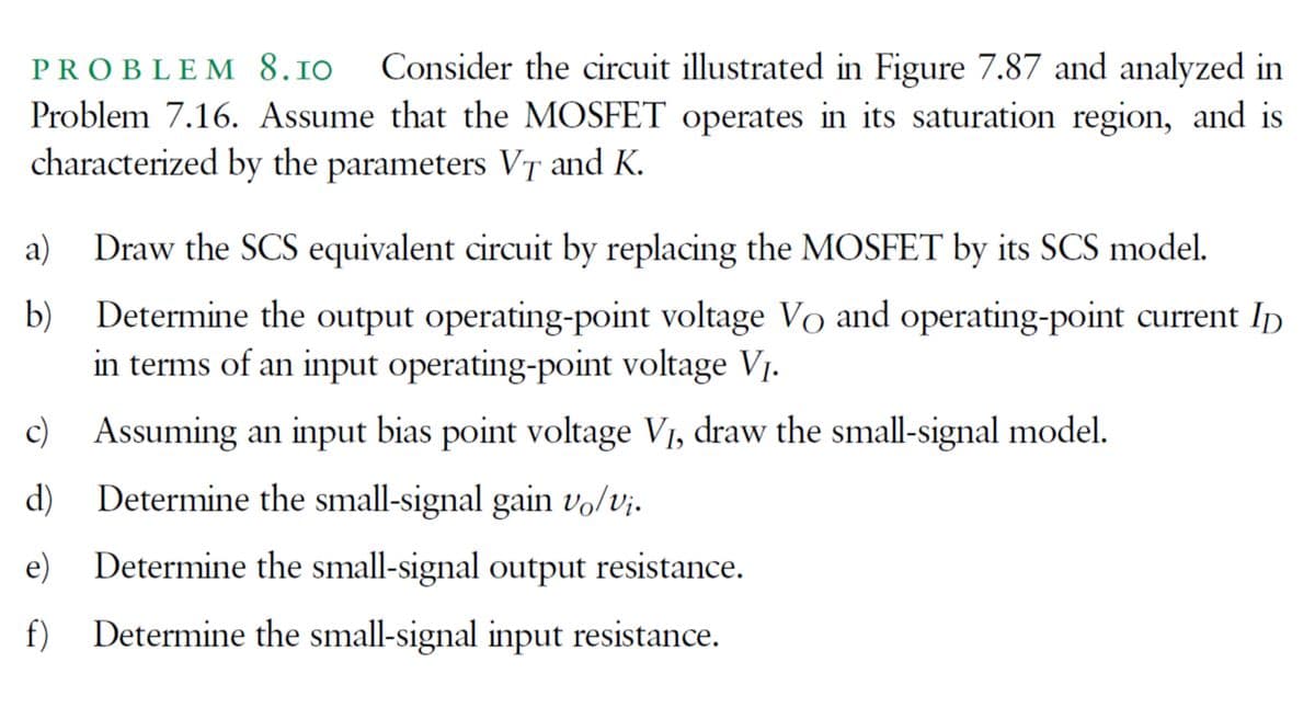 PROBLE M 8.10
Consider the circuit illustrated in Figure 7.87 and analyzed in
Problem 7.16. Assume that the MOSFET operates in its saturation region, and is
characterized by the parameters VT and K.
a) Draw the SCS equivalent circuit by replacing the MOSFET by its SCS model.
b)
Determine the output operating-point voltage Vo and operating-point current Ip
in terms of an input operating-point voltage Vj.
c) Assuming an input bias point voltage V1, draw the small-signal model.
d)
Determine the small-signal gain vo/vj.
e)
Determine the small-signal output resistance.
f)
Determine the small-signal input resistance.
