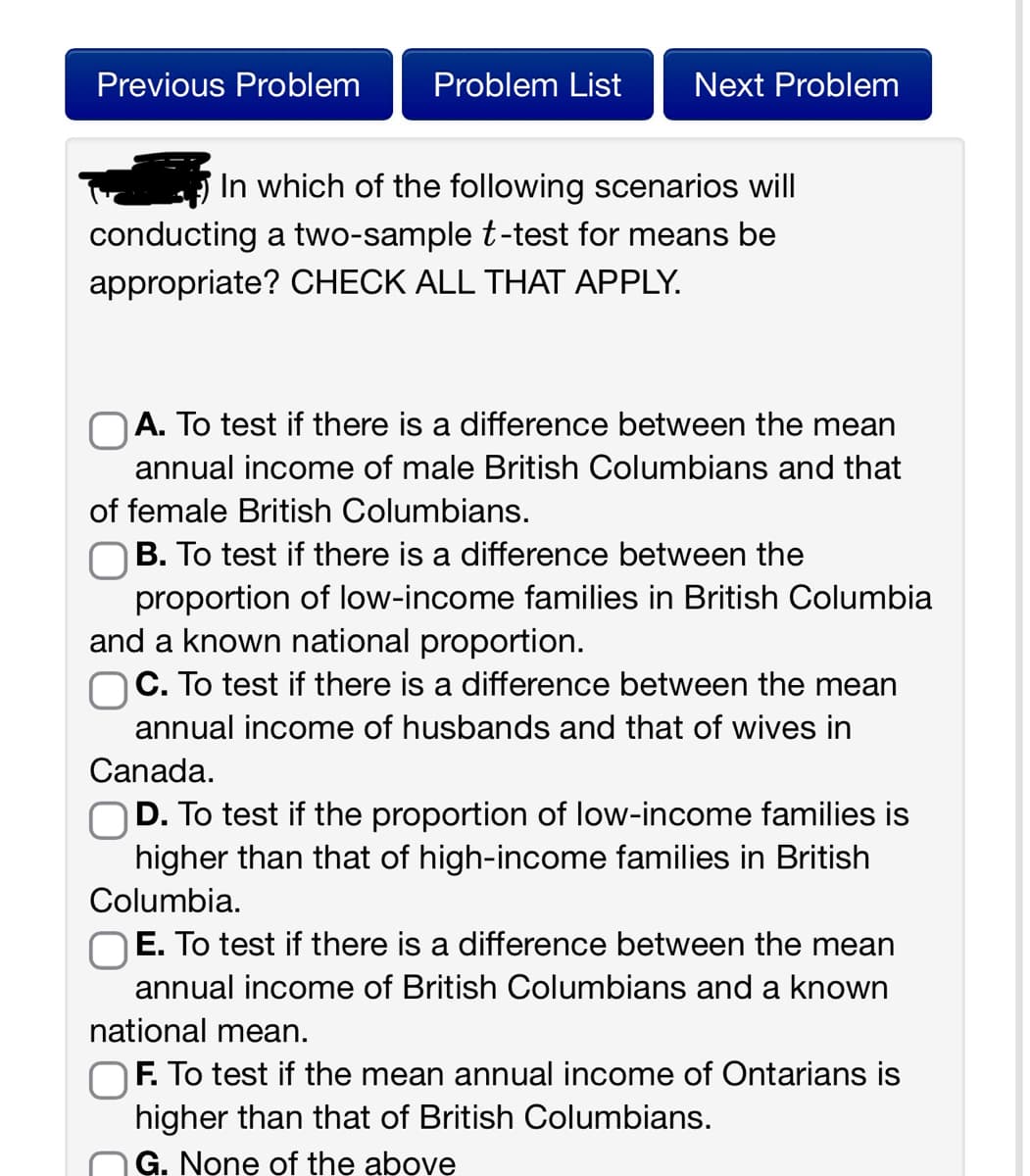 Previous Problem
Problem List Next Problem
In which of the following scenarios will
conducting a two-sample t-test for means be
appropriate? CHECK ALL THAT APPLY.
OA. To test if there is a difference between the mean
annual income of male British Columbians and that
of female British Columbians.
B. To test if there is a difference between the
proportion of low-income families in British Columbia
and a known national proportion.
OC. To test if there is a difference between the mean
annual income of husbands and that of wives in
Canada.
D. To test if the proportion of low-income families is
higher than that of high-income families in British
Columbia.
E. To test if there is a difference between the mean
annual income of British Columbians and a known
national mean.
F. To test if the mean annual income of Ontarians is
higher than that of British Columbians.
G. None of the above