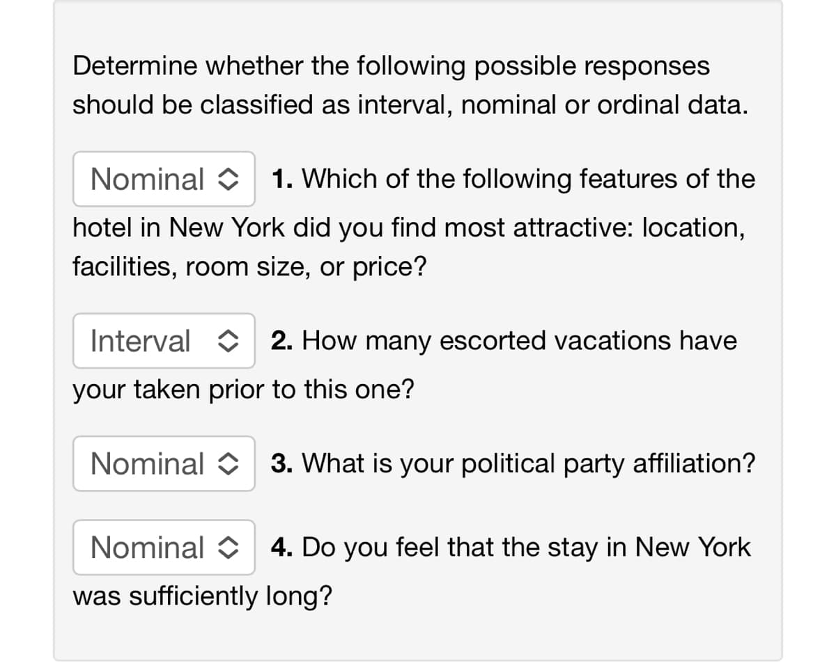 Determine whether the following possible responses
should be classified as interval, nominal or ordinal data.
Nominal 1. Which of the following features of the
hotel in New York did you find most attractive: location,
facilities, room size, or price?
Interval
your taken prior to this one?
2. How many escorted vacations have
Nominal 3. What is your political party affiliation?
Nominal
was sufficiently long?
4. Do you feel that the stay in New York