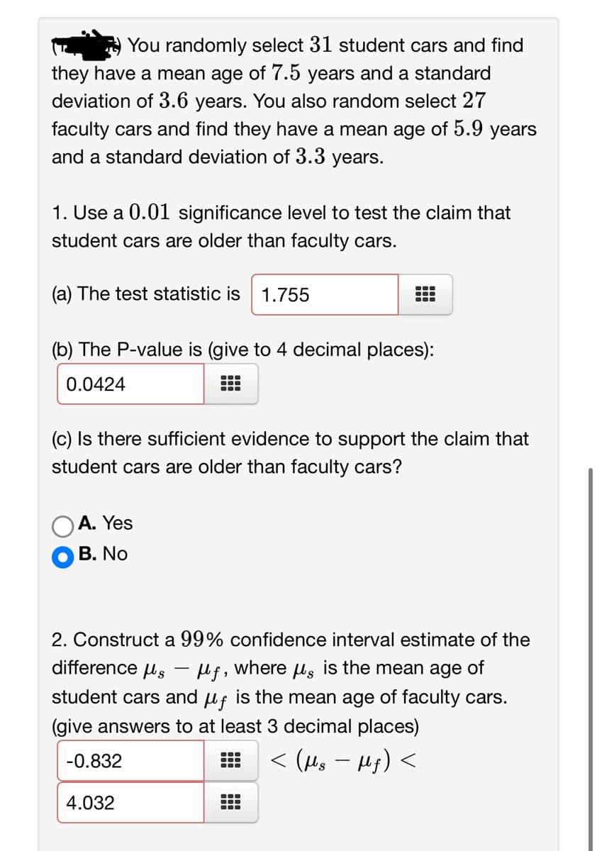 You randomly select 31 student cars and find
they have a mean age of 7.5 years and a standard
deviation of 3.6 years. You also random select 27
faculty cars and find they have a mean age of 5.9 years
and a standard deviation of 3.3 years.
1. Use a 0.01 significance level to test the claim that
student cars are older than faculty cars.
(a) The test statistic is 1.755
(b) The P-value is (give to 4 decimal places):
0.0424
A. Yes
B. No
⠀
J
(c) Is there sufficient evidence to support the claim that
student cars are older than faculty cars?
4.032
2. Construct a 99% confidence interval estimate of the
difference μμƒ, where µ is the mean age of
-
student cars and μf is the mean age of faculty cars.
(give answers to at least 3 decimal places)
-0.832
< (Ms − Mƒ) <
