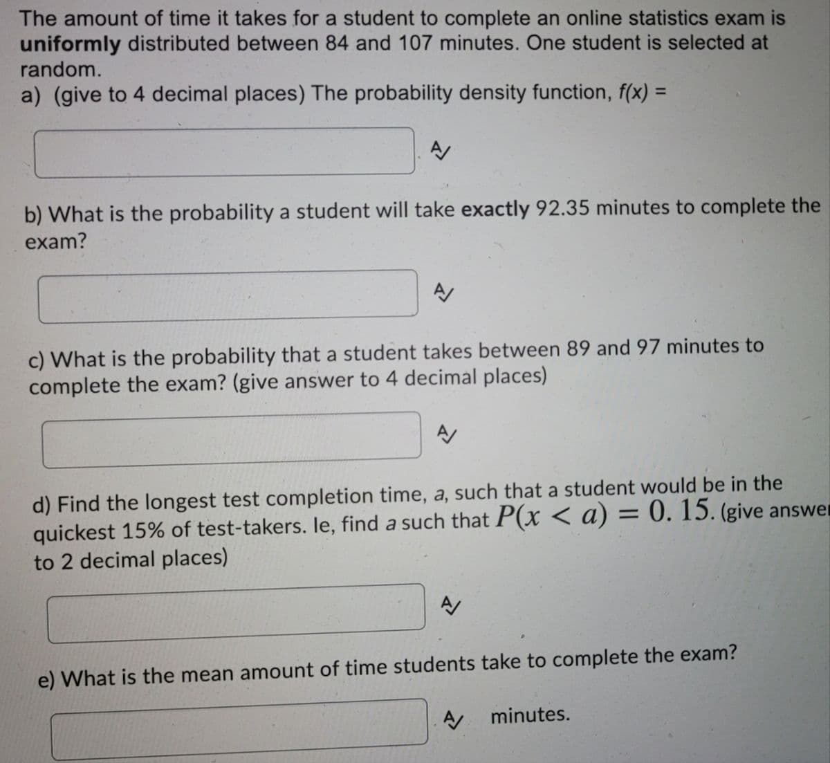 The amount of time it takes for a student to complete an online statistics exam is
uniformly distributed between 84 and 107 minutes. One student is selected at
random.
a) (give to 4 decimal places) The probability density function, f(x) =
b) What is the probability a student will take exactly 92.35 minutes to complete the
exam?
A/
c) What is the probability that a student takes between 89 and 97 minutes to
complete the exam? (give answer to 4 decimal places)
A
d) Find the longest test completion time, a, such that a student would be in the
quickest 15% of test-takers. le, find a such that P(x < a) = 0. 15. (give answer
to 2 decimal places)
A
e) What is the mean amount of time students take to complete the exam?
A/
minutes.