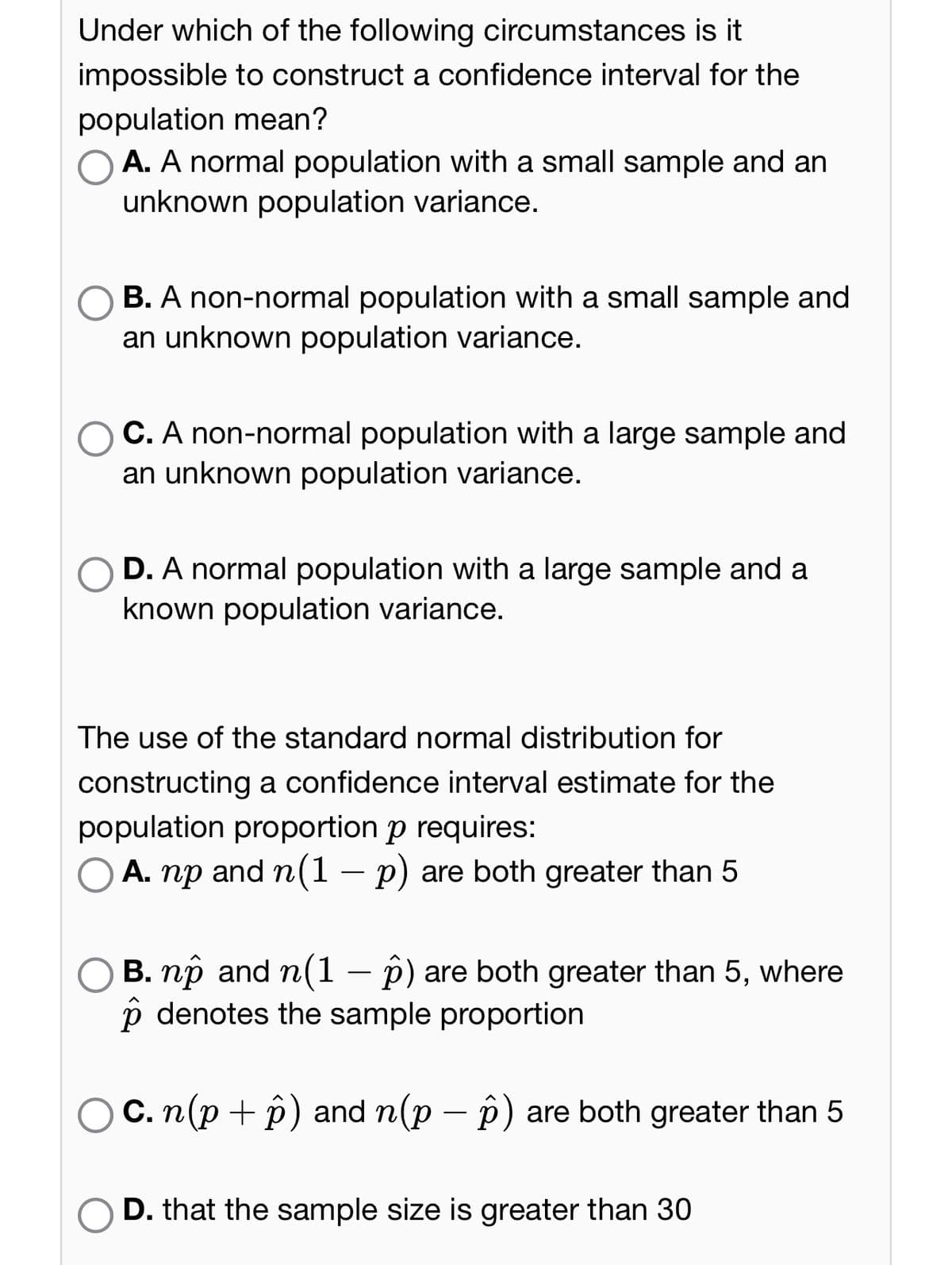 Under which of the following circumstances is it
impossible to construct a confidence interval for the
population mean?
A. A normal population with a small sample and an
unknown population variance.
B. A non-normal population with a small sample and
an unknown population variance.
C. A non-normal population with a large sample and
an unknown population variance.
D. A normal population with a large sample and a
known population variance.
The use of the standard normal distribution for
constructing a confidence interval estimate for the
population proportion p requires:
A. np and n(1 − p) are both greater than 5
B. nô and n(1 − p) are both greater than 5, where
p denotes the sample proportion
c. n(p + p) and n(p − p) are both greater than 5
D. that the sample size is greater than 30