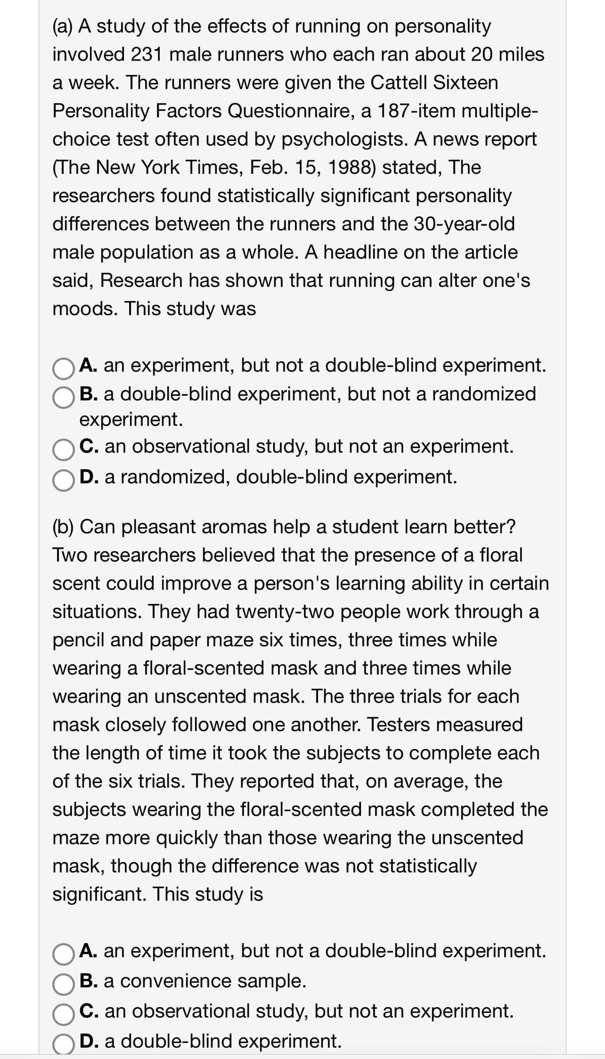 (a) A study of the effects of running on personality
involved 231 male runners who each ran about 20 miles
a week. The runners were given the Cattell Sixteen
Personality Factors Questionnaire, a 187-item multiple-
choice test often used by psychologists. A news report
(The New York Times, Feb. 15, 1988) stated, The
researchers found statistically significant personality
differences between the runners and the 30-year-old
male population as a whole. A headline on the article
said, Research has shown that running can alter one's
moods. This study was
A. an experiment, but not a double-blind experiment.
B. a double-blind experiment, but not a randomized
experiment.
C. an observational study, but not an experiment.
D. a randomized, double-blind experiment.
(b) Can pleasant aromas help a student learn better?
Two researchers believed that the presence of a floral
scent could improve a person's learning ability in certain
situations. They had twenty-two people work through a
pencil and paper maze six times, three times while
wearing a floral-scented mask and three times while
wearing an unscented mask. The three trials for each
mask closely followed one another. Testers measured
the length of time it took the subjects to complete each
of the six trials. They reported that, on average, the
subjects wearing the floral-scented mask completed the
maze more quickly than those wearing the unscented
mask, though the difference was not statistically
significant. This study is
A. an experiment, but not a double-blind experiment.
B. a convenience sample.
C. an observational study, but not an experiment.
D. a double-blind experiment.