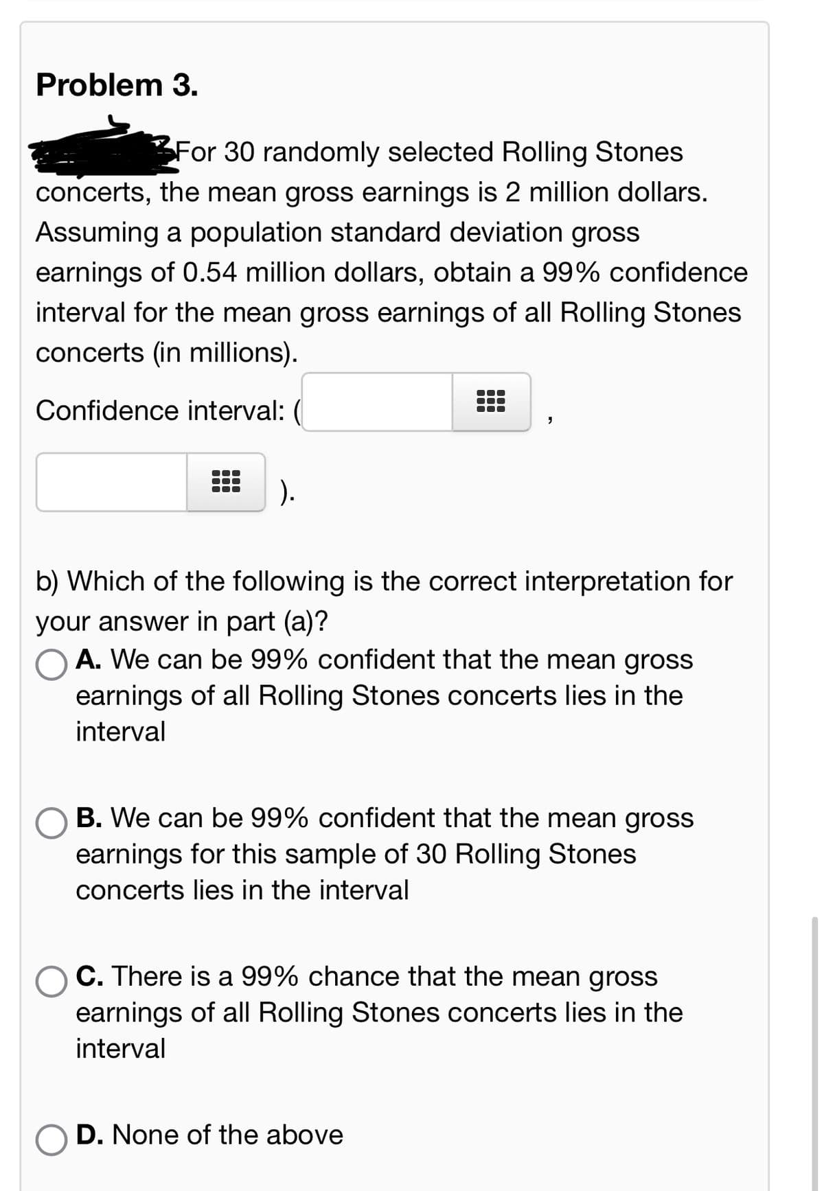 Problem 3.
For 30 randomly selected Rolling Stones
concerts, the mean gross earnings is 2 million dollars.
Assuming a population standard deviation gross
earnings of 0.54 million dollars, obtain a 99% confidence
interval for the mean gross earnings of all Rolling Stones
concerts (in millions).
Confidence interval:
).
b) Which of the following is the correct interpretation for
your answer in part (a)?
A. We can be 99% confident that the mean gross
earnings of all Rolling Stones concerts lies in the
interval
B. We can be 99% confident that the mean gross
earnings for this sample of 30 Rolling Stones
concerts lies in the interval
C. There is a 99% chance that the mean gross
earnings of all Rolling Stones concerts lies in the
interval
D. None of the above