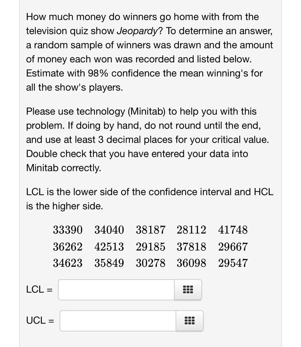 How much money do winners go home with from the
television quiz show Jeopardy? To determine an answer,
a random sample of winners was drawn and the amount
of money each won was recorded and listed below.
Estimate with 98% confidence the mean winning's for
all the show's players.
Please use technology (Minitab) to help you with this
problem. If doing by hand, do not round until the end,
and use at least 3 decimal places for your critical value.
Double check that you have entered your data into
Minitab correctly.
LCL is the lower side of the confidence interval and HCL
is the higher side.
LCL =
33390 34040 38187 28112 41748
36262 42513 29185 37818
29667
34623
35849
30278
36098
29547
UCL =
●●●
●●●
●●●
●●●