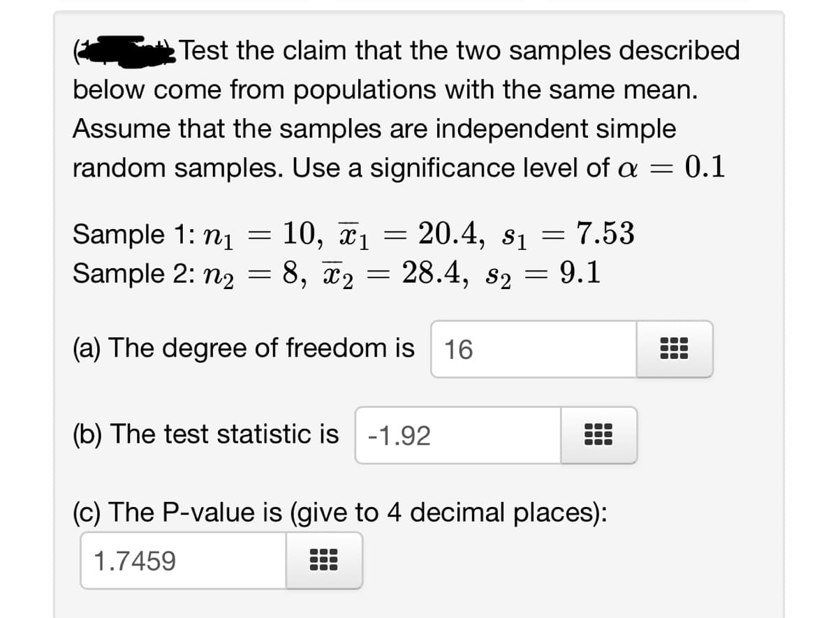 Test the claim that the two samples described
below come from populations with the same mean.
Assume that the samples are independent simple
random samples. Use a significance level of a = 0.1
1
$1
Sample 1: n₁ = 10, x₁ = 20.4, s₁= 7.53
Sample 2: n₂ = 8, ₂ = 28.4, s2
= 9.1
(a) The degree of freedom is 16
(b) The test statistic is -1.92
(c) The P-value is (give to 4 decimal places):
1.7459
●●