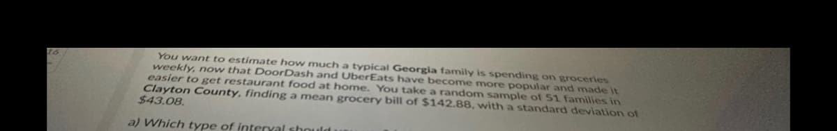 26
You want to estimate how much a typical Georgia family is spending on groceries
weekly, now that DoorDash and UberEats have become more popular and made it
easier to get restaurant food at home. You take a random sample of 51 families in
Clayton County, finding a mean grocery bill of $142.88, with a standard deviation of
$43.08.
a) Which type of interval should
