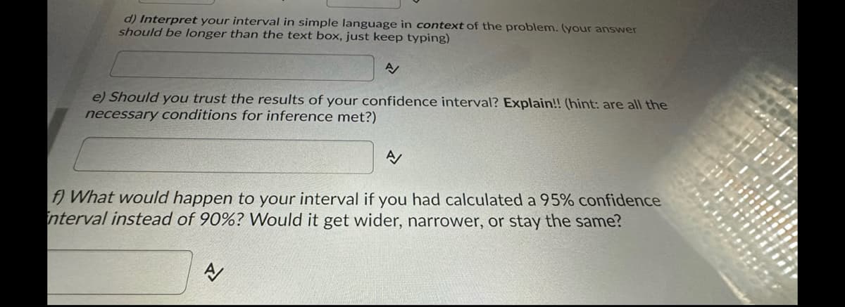 d) Interpret your interval in simple language in context of the problem. (your answer
should be longer than the text box, just keep typing)
A/
e) Should you trust the results of your confidence interval? Explain!! (hint: are all the
necessary conditions for inference met?)
A/
f) What would happen to your interval if you had calculated a 95% confidence
interval instead of 90%? Would it get wider, narrower, or stay the same?
A/