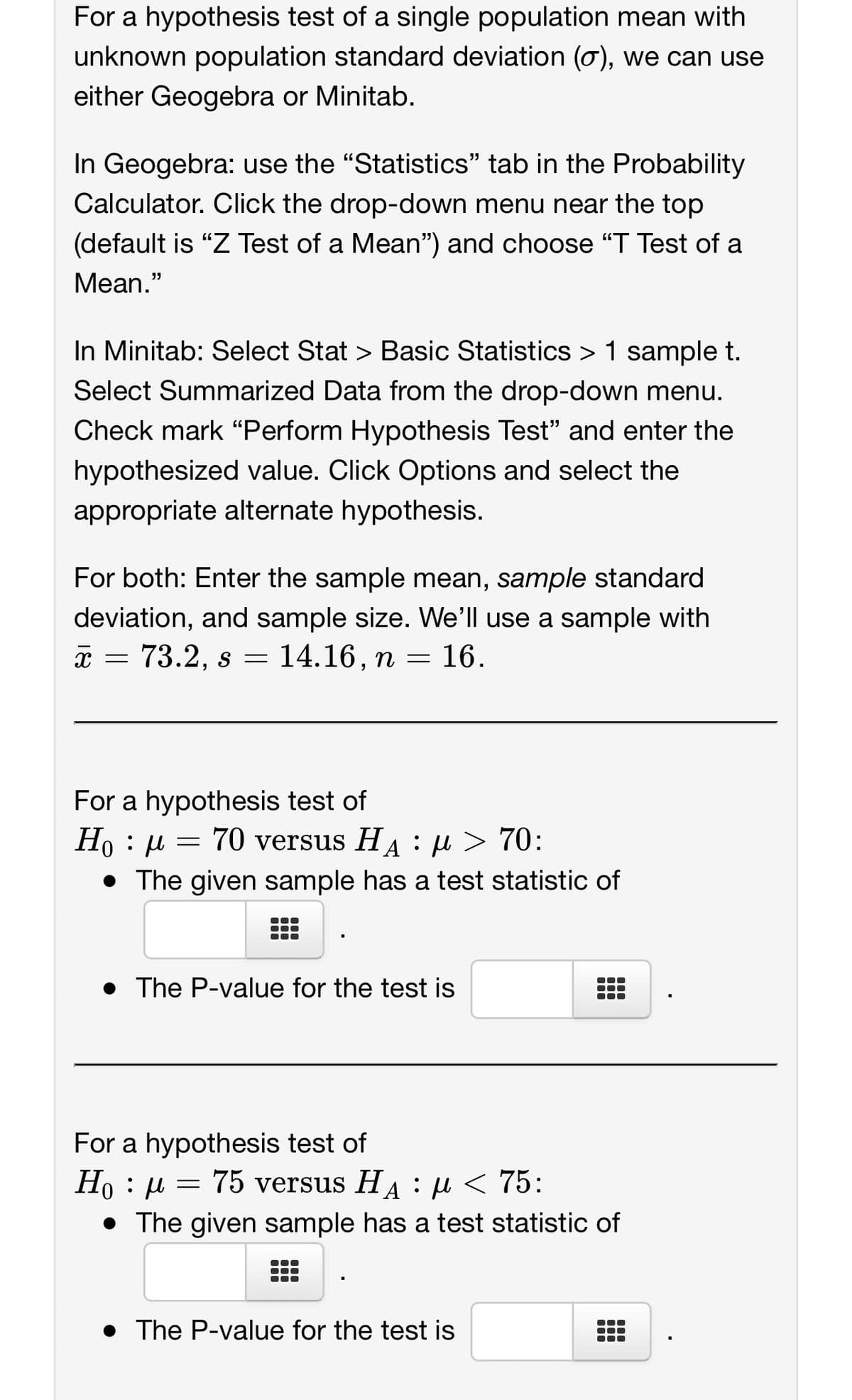For a hypothesis test of a single population mean with
unknown population standard deviation (o), we can use
either Geogebra or Minitab.
In Geogebra: use the "Statistics" tab in the Probability
Calculator. Click the drop-down menu near the top
(default is "Z Test of a Mean") and choose "T Test of a
Mean."
In Minitab: Select Stat > Basic Statistics > 1 sample t.
Select Summarized Data from the drop-down menu.
Check mark "Perform Hypothesis Test" and enter the
hypothesized value. Click Options and select the
appropriate alternate hypothesis.
For both: Enter the sample mean, sample standard
deviation, and sample size. We'll use a sample with
x = 73.2, s = 14.16, n = 16.
For a hypothesis test of
Ho : μ = 70 versus H₁ : μ> 70:
A
• The given sample has a test statistic of
• The P-value for the test is
For a hypothesis test of
Ho μ = 75 versus H₁ μ< 75:
:
:
• The given sample has a test statistic of
• The P-value for the test is