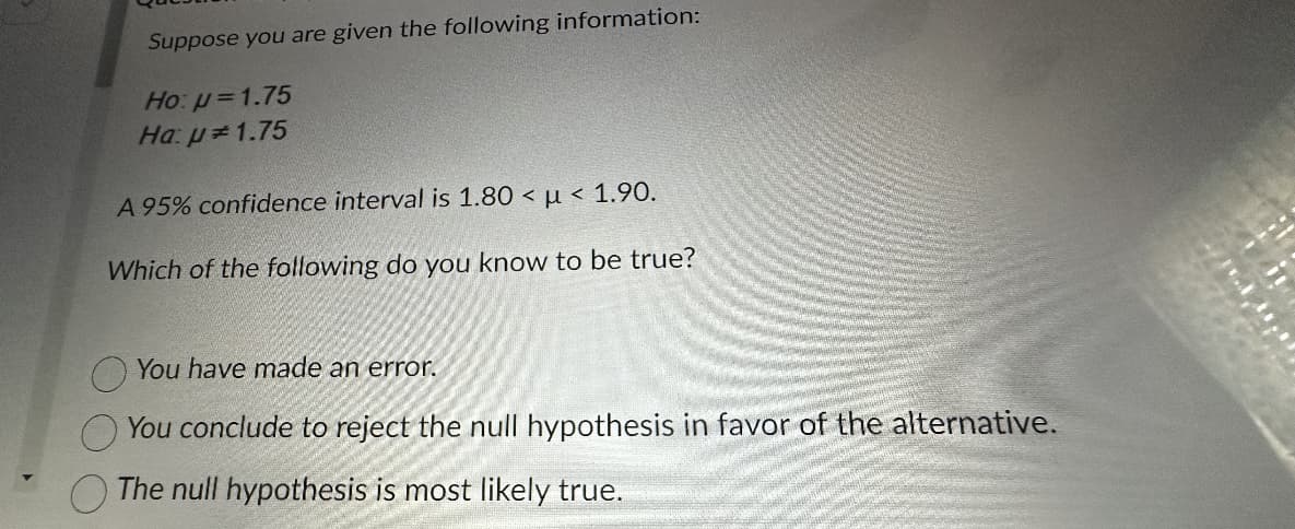 Suppose you are given the following information:
Ho: p=1.75
Ha: p=1.75
A 95% confidence interval is 1.80 µ< 1.90.
Which of the following do you know to be true?
You have made an error.
You conclude to reject the null hypothesis in favor of the alternative.
The null hypothesis is most likely true.