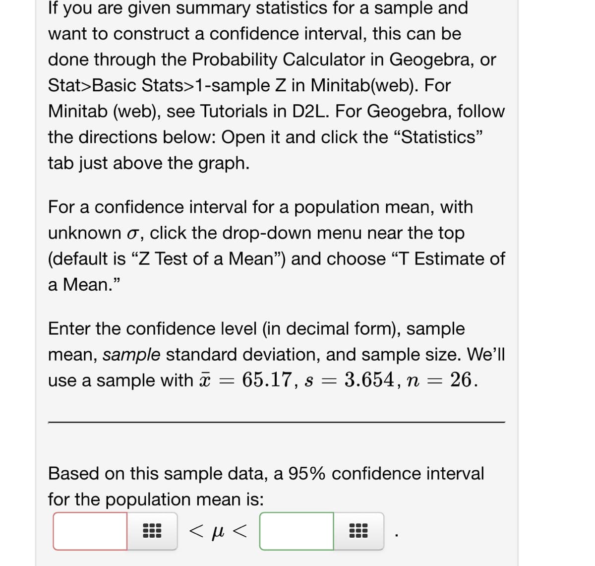 If you are given summary statistics for a sample and
want to construct a confidence interval, this can be
done through the Probability Calculator in Geogebra, or
Stat>Basic Stats>1-sample Z in Minitab(web). For
Minitab (web), see Tutorials in D2L. For Geogebra, follow
the directions below: Open it and click the "Statistics"
tab just above the graph.
For a confidence interval for a population mean, with
unknown σ, click the drop-down menu near the top
(default is "Z Test of a Mean") and choose "T Estimate of
a Mean."
Enter the confidence level (in decimal form), sample
mean, sample standard deviation, and sample size. We'll
use a sample with
65.17, s = 3.654, n = 26.
=
Based on this sample data, a 95% confidence interval
for the population mean is:
<μ<