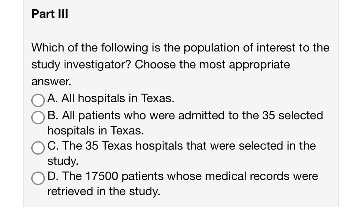 Part III
Which of the following is the population of interest to the
study investigator? Choose the most appropriate
answer.
A. All hospitals in Texas.
B. All patients who were admitted to the 35 selected
hospitals in Texas.
C. The 35 Texas hospitals that were selected in the
study.
D. The 17500 patients whose medical records were
retrieved in the study.