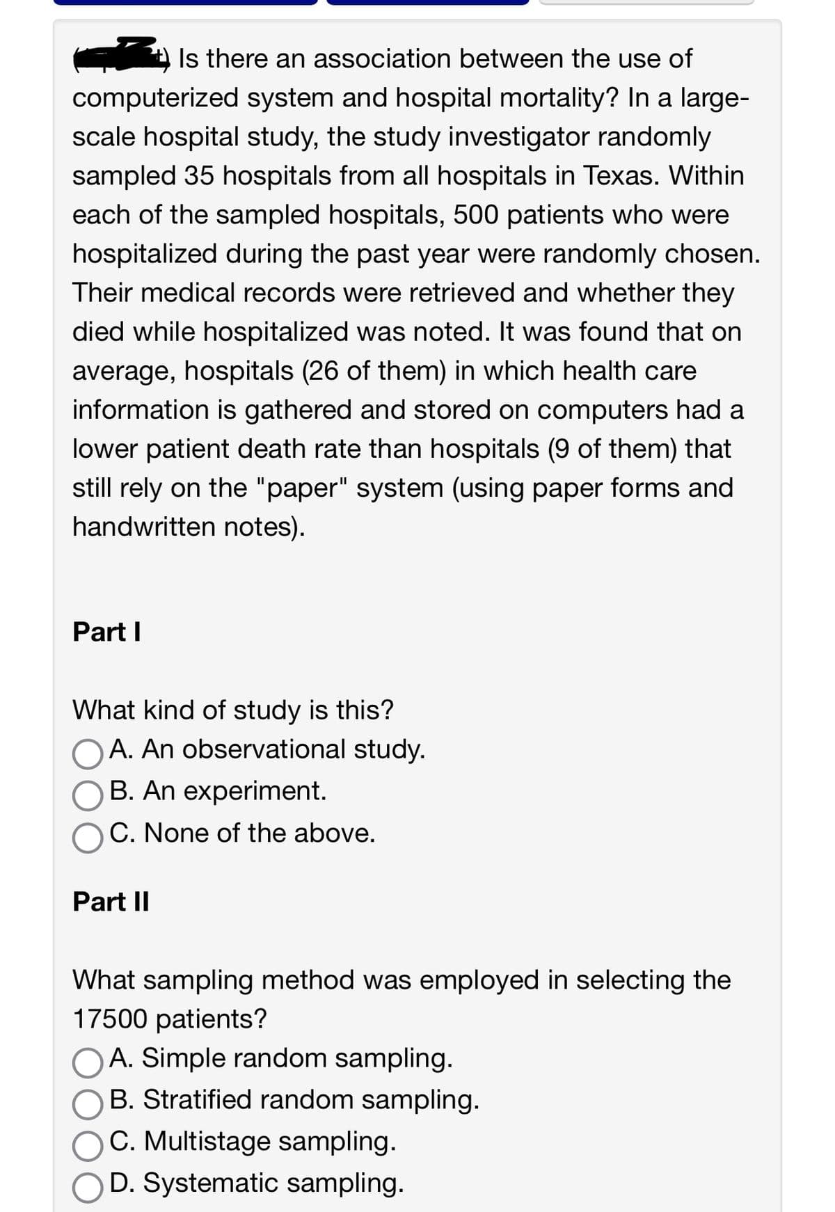 Is there an association between the use of
computerized system and hospital mortality? In a large-
scale hospital study, the study investigator randomly
sampled 35 hospitals from all hospitals in Texas. Within
each of the sampled hospitals, 500 patients who were
hospitalized during the past year were randomly chosen.
Their medical records were retrieved and whether they
died while hospitalized was noted. It was found that on
average, hospitals (26 of them) in which health care
information is gathered and stored on computers had a
lower patient death rate than hospitals (9 of them) that
still rely on the "paper" system (using paper forms and
handwritten notes).
Part I
What kind of study is this?
A. An observational study.
B. An experiment.
C. None of the above.
Part II
What sampling method was employed in selecting the
17500 patients?
A. Simple random sampling.
B. Stratified random sampling.
C. Multistage sampling.
D. Systematic sampling.