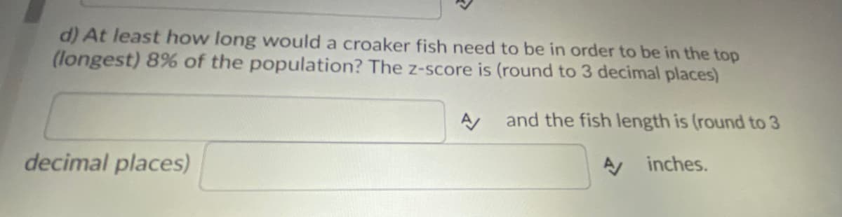 d) At least how long would a croaker fish need to be in order to be in the top
(longest) 8% of the population? The z-score is (round to 3 decimal places)
decimal places)
A
and the fish length is (round to 3
inches.
A