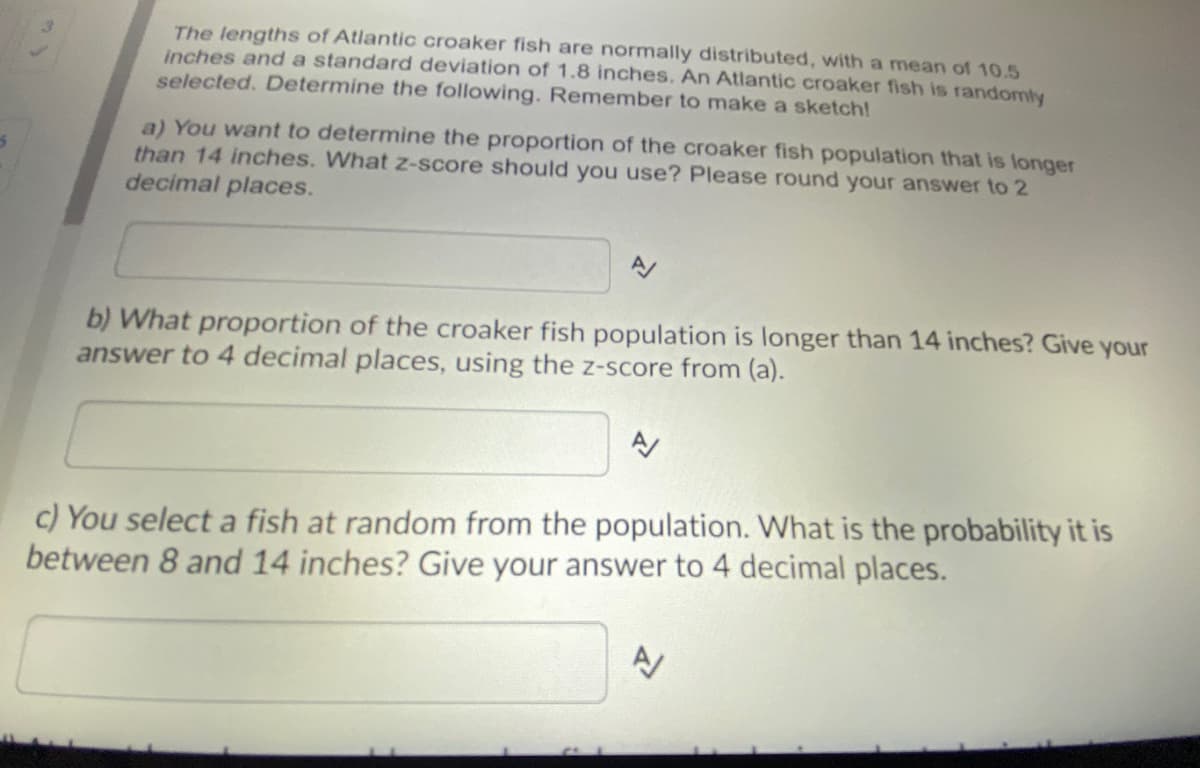 The lengths of Atlantic croaker fish are normally distributed, with a mean of 10.5
inches and a standard deviation of 1.8 inches. An Atlantic croaker fish is randomly
selected. Determine the following. Remember to make a sketch!
a) You want to determine the proportion of the croaker fish population that is longer
than 14 inches. What z-score should you use? Please round your answer to 2
decimal places.
b) What proportion of the croaker fish population is longer than 14 inches? Give your
answer to 4 decimal places, using the z-score from (a).
c) You select a fish at random from the population. What is the probability it is
between 8 and 14 inches? Give your answer to 4 decimal places.
A