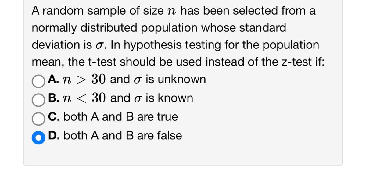 A random sample of size n has been selected from a
normally distributed population whose standard
deviation is o. In hypothesis testing for the population
mean, the t-test should be used instead of the z-test if:
OA. n > 30 and ♂ is unknown
B. n < 30 and o is known
C. both A and B are true
D. both A and B are false