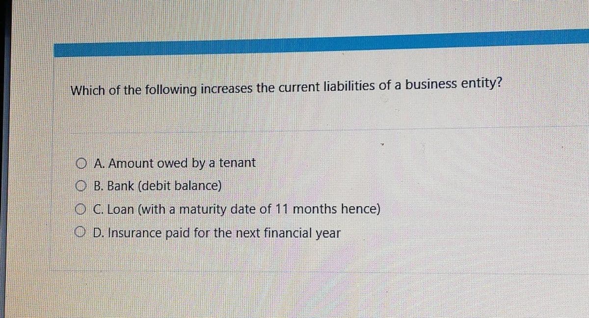 Which of the following increases the current liabilities of a business entity?
O A. Amount owed by a tenant
OB. Bank (debit balance)
O C. Loan (with a maturity date of 11 months hence)
OD. Insurance paid for the next financial year