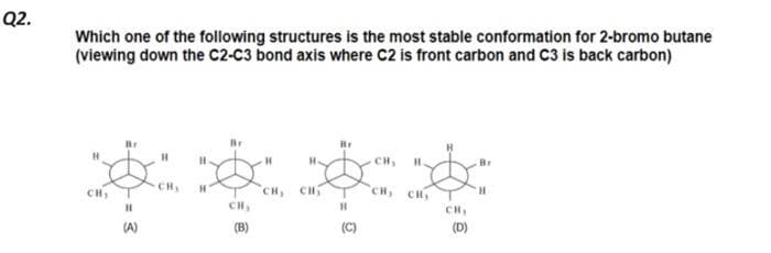 Q2.
Which one of the following structures is the most stable conformation for 2-bromo butane
(viewing down the C2-C3 bond axis where C2 is front carbon and C3 is back carbon)
Br
H
H
H
****
CH, CH₂
(B)
Br
(A)
H
H
(D)