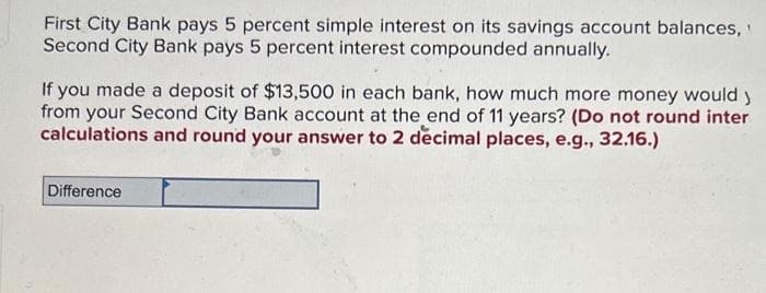 First City Bank pays 5 percent simple interest on its savings account balances,
Second City Bank pays 5 percent interest compounded annually.
If you made a deposit of $13,500 in each bank, how much more money would y
from your Second City Bank account at the end of 11 years? (Do not round inter
calculations and round your answer to 2 decimal places, e.g., 32.16.)
Difference