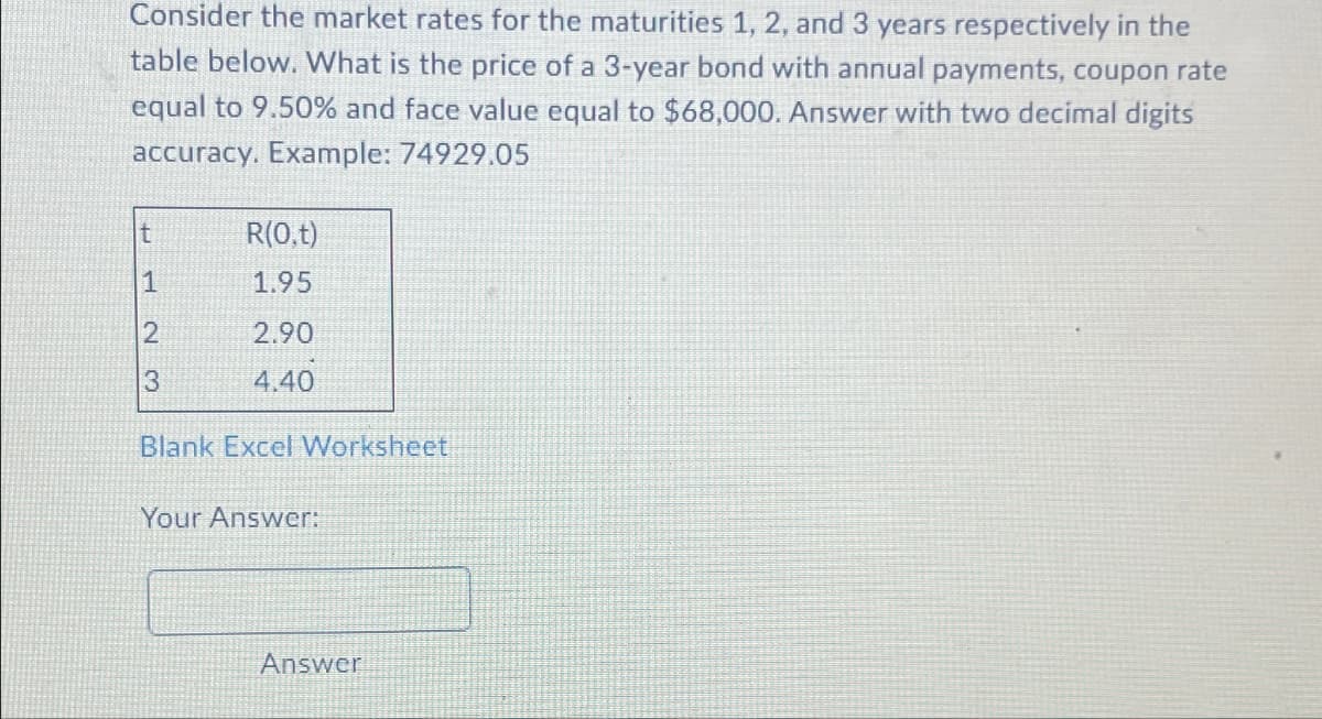 Consider the market rates for the maturities 1, 2, and 3 years respectively in the
table below. What is the price of a 3-year bond with annual payments, coupon rate
equal to 9.50% and face value equal to $68,000. Answer with two decimal digits
accuracy. Example: 74929.05
t
1
2
3
R(0,t)
1.95
2.90
4.40
Blank Excel Worksheet
Your Answer:
Answer