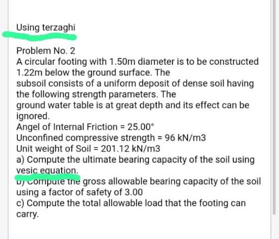 Using terzaghi
Problem No. 2
A circular footing with 1.50m diameter is to be constructed
1.22m below the ground surface. The
subsoil consists of a uniform deposit of dense soil having
the following strength parameters. The
ground water table is at great depth and its effect can be
ignored.
Angel of Internal Friction = 25.00⁰
Unconfined compressive strength = 96 kN/m3
Unit weight of Soil = 201.12 kN/m3
a) Compute the ultimate bearing capacity of the soil using
vesic equation.
uy compute the gross allowable bearing capacity of the soil
using a factor of safety of 3.00
c) Compute the total allowable load that the footing can
carry.
