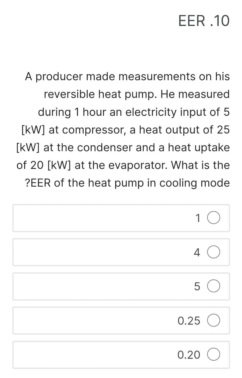 EER.10
A producer made measurements on his
reversible heat pump. He measured
during 1 hour an electricity input of 5
[kW] at compressor, a heat output of 25
[kW] at the condenser and a heat uptake
of 20 [kW] at the evaporator. What is the
?EER of the heat pump in cooling mode
10
4 O
5 O
0.25 O
0.20 O