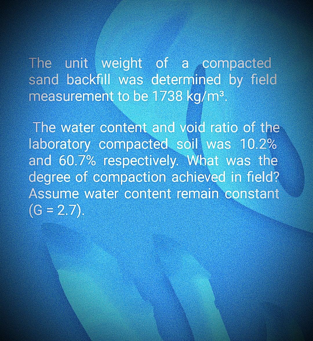 The unit weight of a compacted
sand backfill was determined by field
measurement to be 1738 kg/m³.
The water content and void ratio of the
laboratory compacted soil was 10.2%
and 60.7% respectively. What was the
degree of compaction achieved in field?
Assume water content remain constant
(G = 2.7).