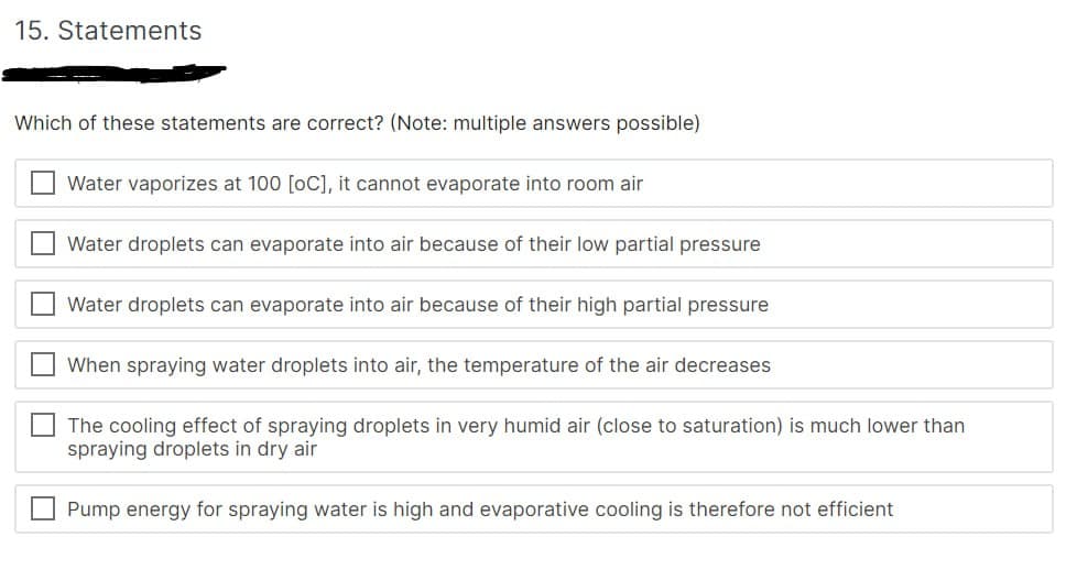 15. Statements
Which of these statements are correct? (Note: multiple answers possible)
U
Water vaporizes at 100 [OC], it cannot evaporate into room air
Water droplets can evaporate into air because of their low partial pressure
Water droplets can evaporate into air because of their high partial pressure
When spraying water droplets into air, the temperature of the air decreases
The cooling effect of spraying droplets in very humid air (close to saturation) is much lower than
spraying droplets in dry air
Pump energy for spraying water is high and evaporative cooling is therefore not efficient