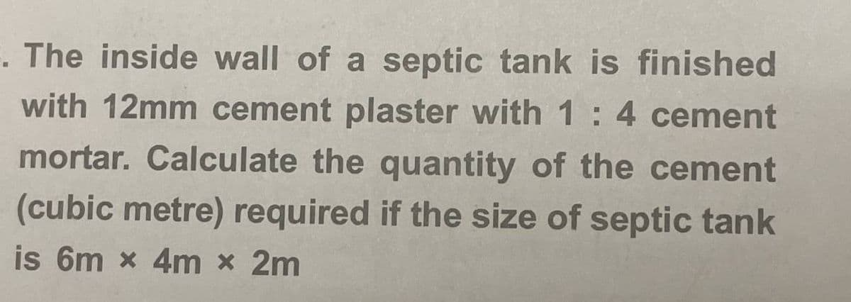 F. The inside wall of a septic tank is finished
with 12mm cement plaster with 1 : 4 cement
mortar. Calculate the quantity of the cement
(cubic metre) required if the size of septic tank
is 6m x 4m x 2m