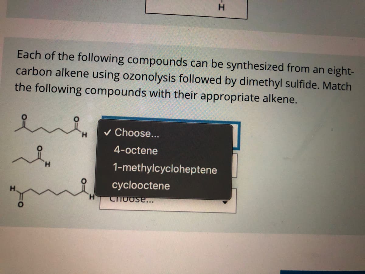 H.
Each of the following compounds can be synthesized from an eight-
carbon alkene using ozonolysis followed by dimethyl sulfide. Match
the following compounds with their appropriate alkene.
v Choose...
H.
4-octene
H.
1-methylcycloheptene
cyclooctene
Choose...
