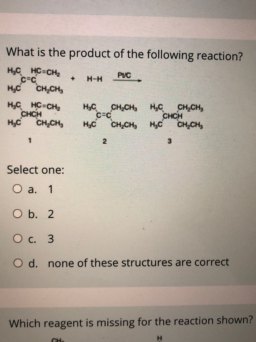 What is the product of the following reaction?
H,C HC-CH2
C=C
CH,CH,
PUC
+
H-H
H,C
H,C HC-CH2
CHCH
H,C
CH2CH H,C
C-C
CH;CH,
HC
CH,CH,
CHCH
CH,CH,
H,C
H,C
CH,CH,
2
Select one:
O a. 1
O b. 2
О с. 3
O d. none of these structures are correct
Which reagent is missing for the reaction shown?
CH
