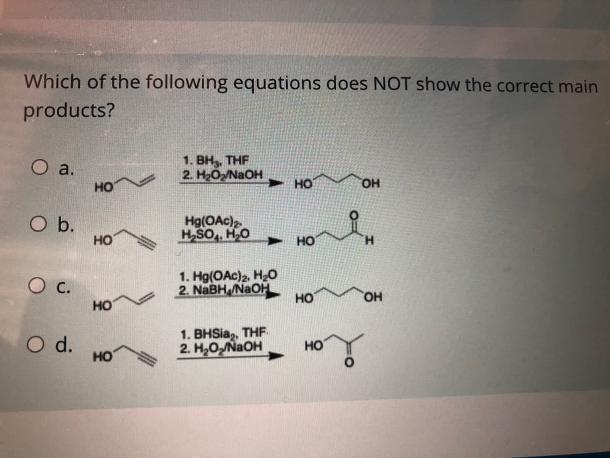 Which of the following equations does NOT show the correct main
products?
Оа.
1. BH, THF
2. H2ONAOH
HO
HO
HO.
O b.
но
Hg(OAc)2
H,SO,, H,O
но
H.
1. Hg(OAc)2, H2O
2. NABH /NaOH
HO
HO,
HO
O d.
HO
1. BHSia,, THF.
2. H2ONaOH
HO

