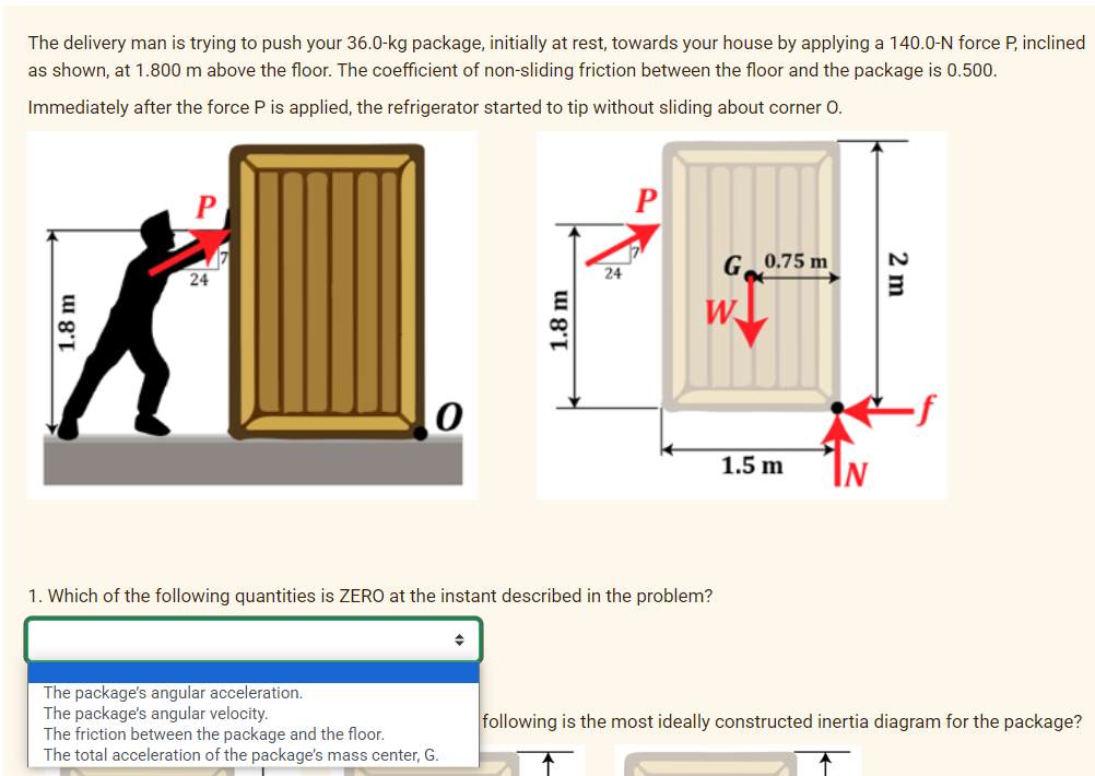 The delivery man is trying to push your 36.0-kg package, initially at rest, towards your house by applying a 140.0-N force P, inclined
as shown, at 1.800 m above the floor. The coefficient of non-sliding friction between the floor and the package is 0.500.
Immediately after the force P is applied, the refrigerator started to tip without sliding about corner O.
1.8 m
P
24
The package's angular acceleration.
The package's angular velocity.
The friction between the package and the floor.
The total acceleration of the package's mass center, G.
1.8 m
◆
24
1. Which of the following quantities is ZERO at the instant described in the problem?
G
W
0.75 m
1.5 m
2 m
following is the most ideally constructed inertia diagram for the package?