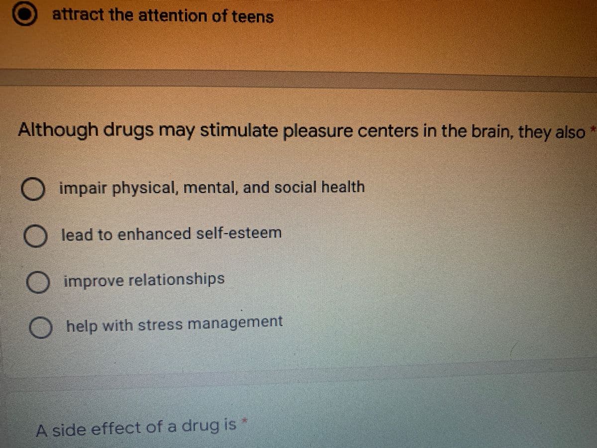 attract the attention of teens
Although drugs may stimulate pleasure centers in the brain, they also
O impair physical, mental, and social health
O lead to enhanced self-esteem
improve relationships
Ohelp with stress management
A side effect of a drug is *
