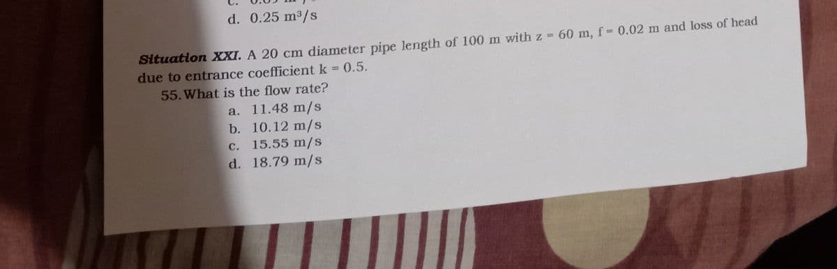 d. 0.25 m3/s
Situation XXI. A 20 cm diameter pipe length of 100 m with z 60 m, f= 0.02 m and loss of head
due to entrance coefficient k 0.5.
55. What is the flow rate?
a. 11.48 m/s
b. 10.12 m/s
С.
15.55 m/s
d. 18.79 m/s
