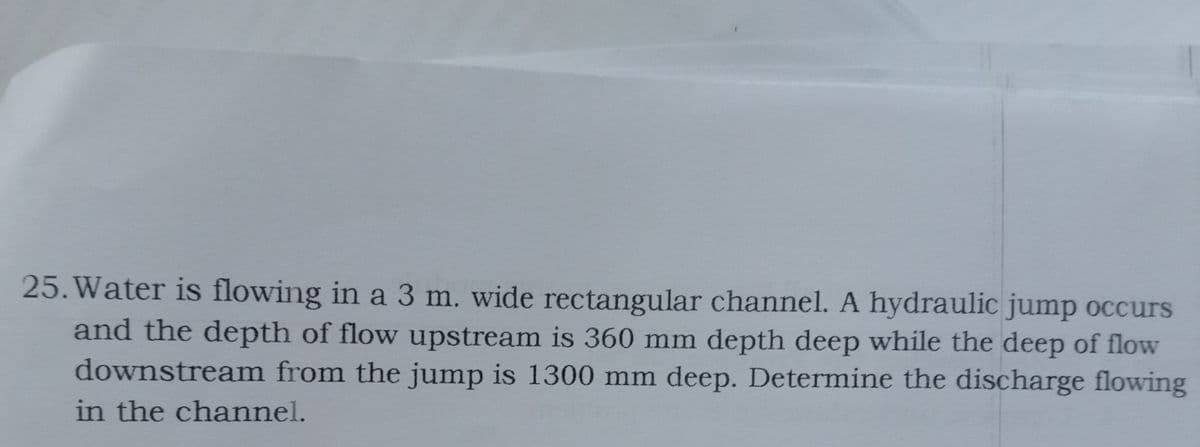 25. Water is flowing in a 3 m. wide rectangular channel. A hydraulic jump occurs
and the depth of flow upstream is 360 mm depth deep while the deep of flow
downstream from the jump is 1300 mm deep. Determine the discharge flowing
in the channel.
